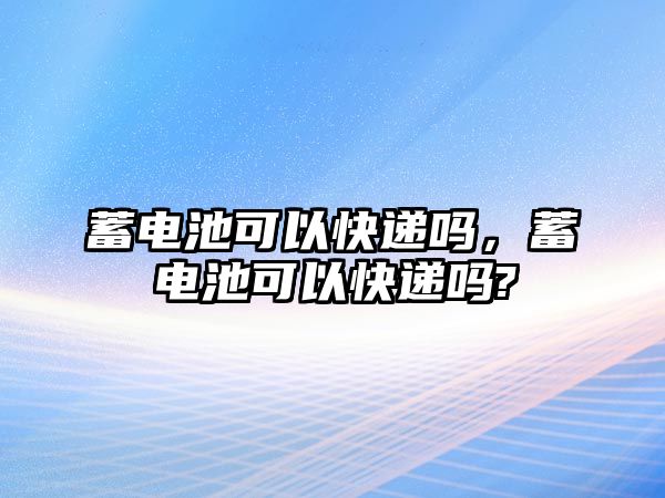 蓄電池可以快遞嗎，蓄電池可以快遞嗎?