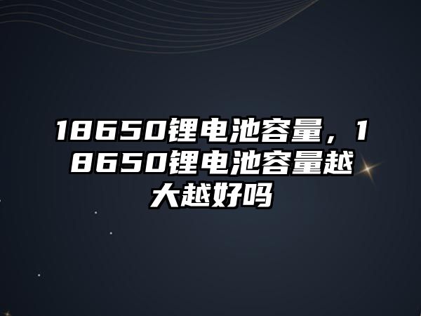 18650鋰電池容量，18650鋰電池容量越大越好嗎