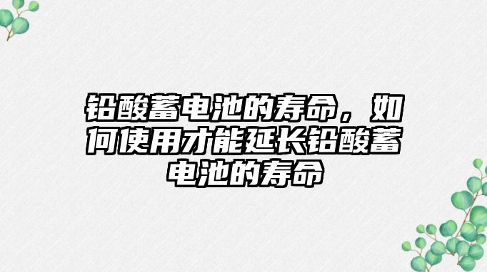 鉛酸蓄電池的壽命，如何使用才能延長鉛酸蓄電池的壽命