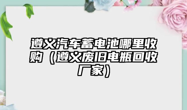 遵義汽車蓄電池哪里收購（遵義廢舊電瓶回收廠家）