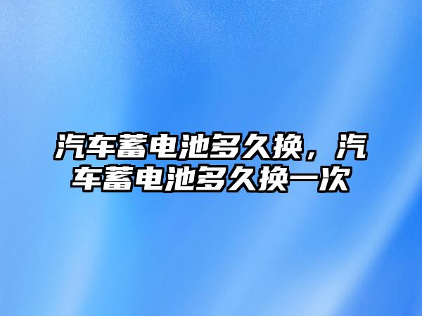 汽車蓄電池多久換，汽車蓄電池多久換一次