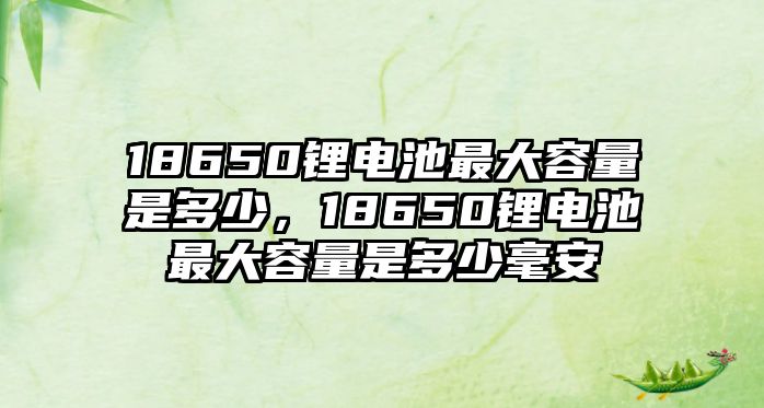 18650鋰電池最大容量是多少，18650鋰電池最大容量是多少毫安