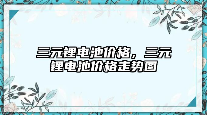 三元鋰電池價格，三元鋰電池價格走勢圖