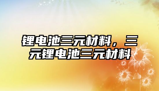 鋰電池三元材料，三元鋰電池三元材料