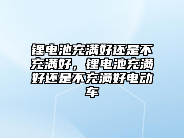 鋰電池充滿好還是不充滿好，鋰電池充滿好還是不充滿好電動車