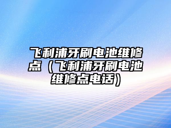 飛利浦牙刷電池維修點（飛利浦牙刷電池維修點電話）