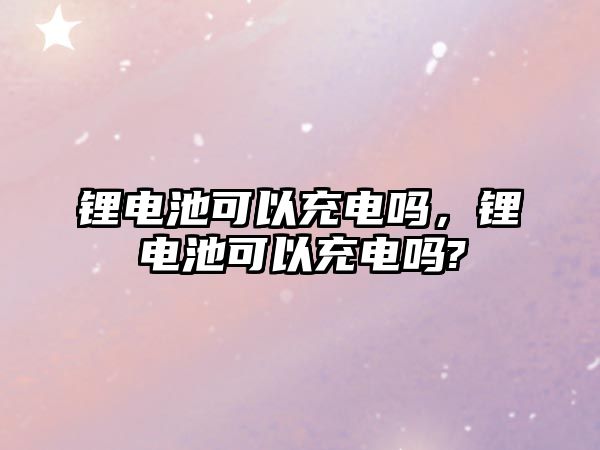 鋰電池可以充電嗎，鋰電池可以充電嗎?