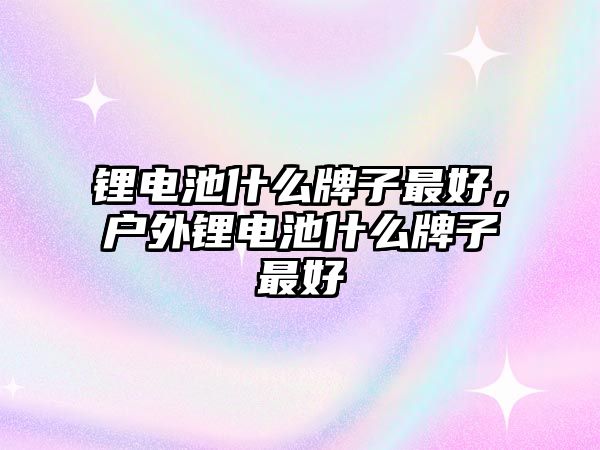 鋰電池什么牌子最好，戶外鋰電池什么牌子最好