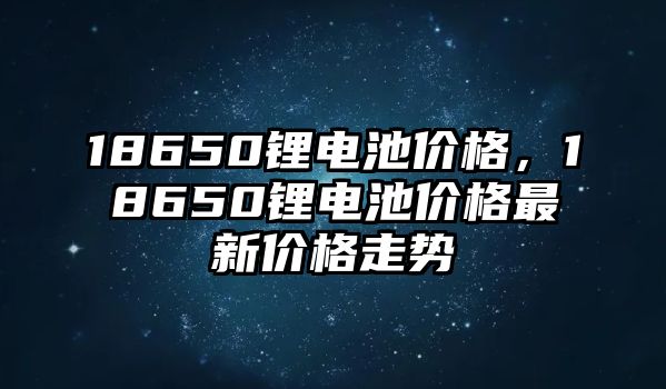 18650鋰電池價格，18650鋰電池價格最新價格走勢
