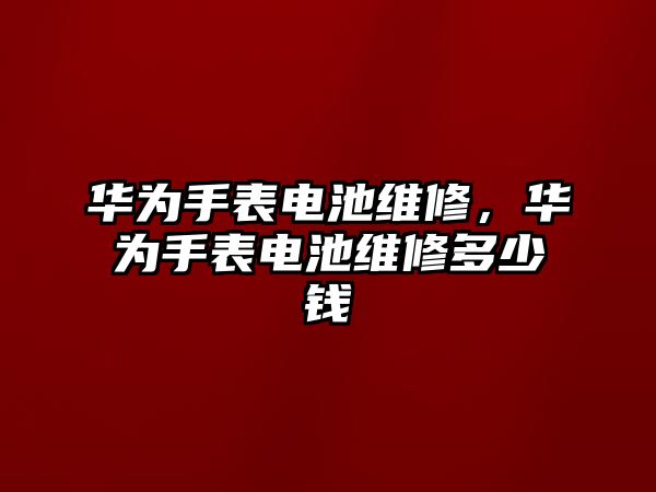 華為手表電池維修，華為手表電池維修多少錢