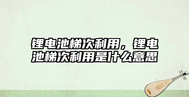 鋰電池梯次利用，鋰電池梯次利用是什么意思