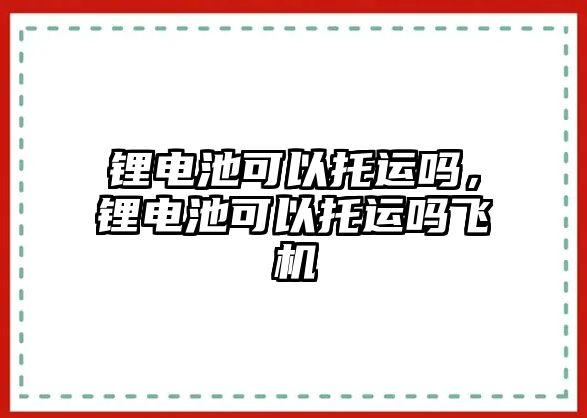 鋰電池可以托運嗎，鋰電池可以托運嗎飛機