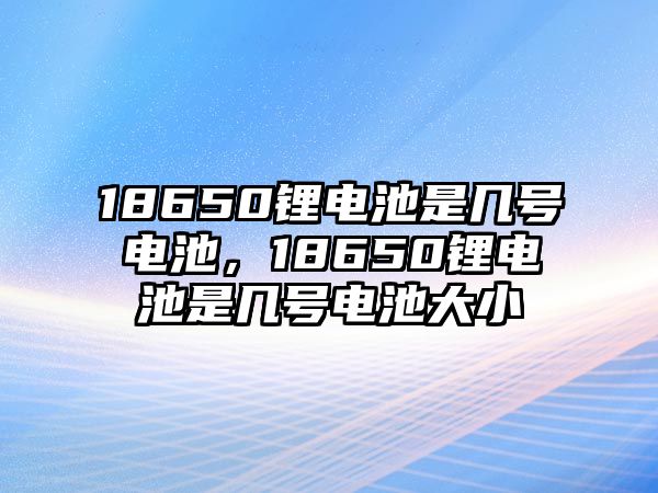 18650鋰電池是幾號電池，18650鋰電池是幾號電池大小