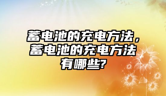 蓄電池的充電方法，蓄電池的充電方法有哪些?