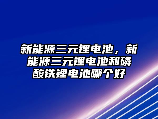 新能源三元鋰電池，新能源三元鋰電池和磷酸鐵鋰電池哪個好