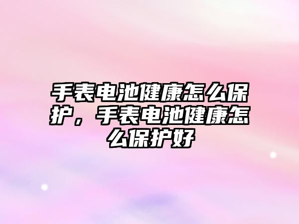 手表電池健康怎么保護，手表電池健康怎么保護好