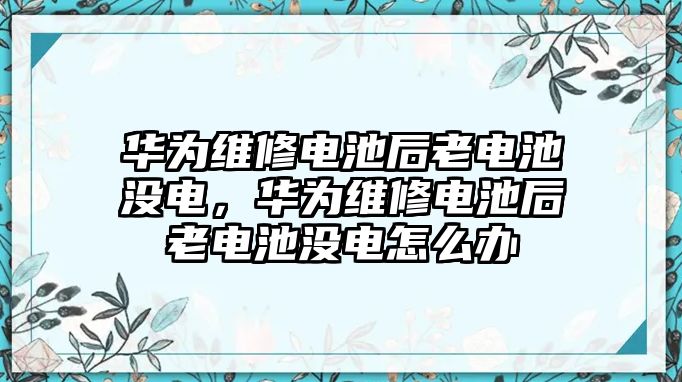 華為維修電池后老電池沒(méi)電，華為維修電池后老電池沒(méi)電怎么辦