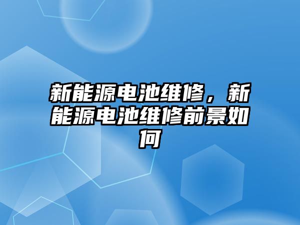 新能源電池維修，新能源電池維修前景如何