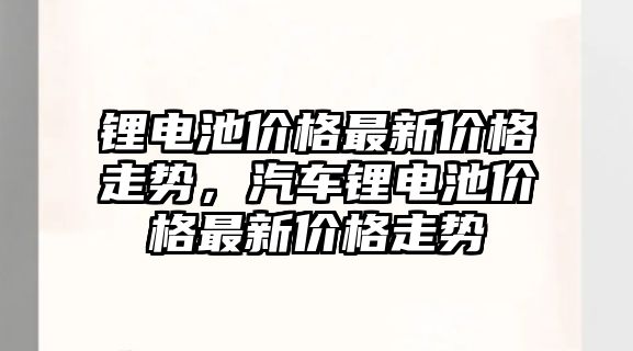 鋰電池價格最新價格走勢，汽車鋰電池價格最新價格走勢