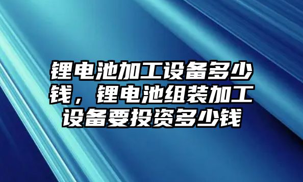 鋰電池加工設(shè)備多少錢，鋰電池組裝加工設(shè)備要投資多少錢