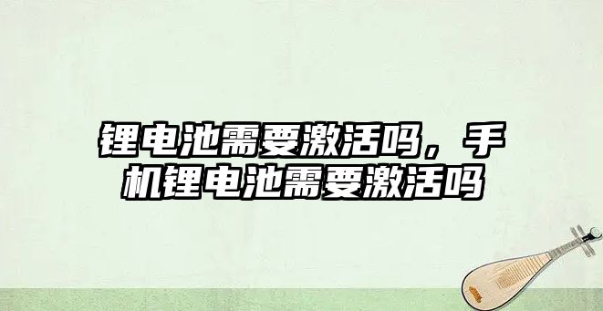 鋰電池需要激活嗎，手機鋰電池需要激活嗎