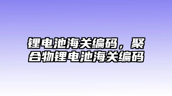 鋰電池海關編碼，聚合物鋰電池海關編碼