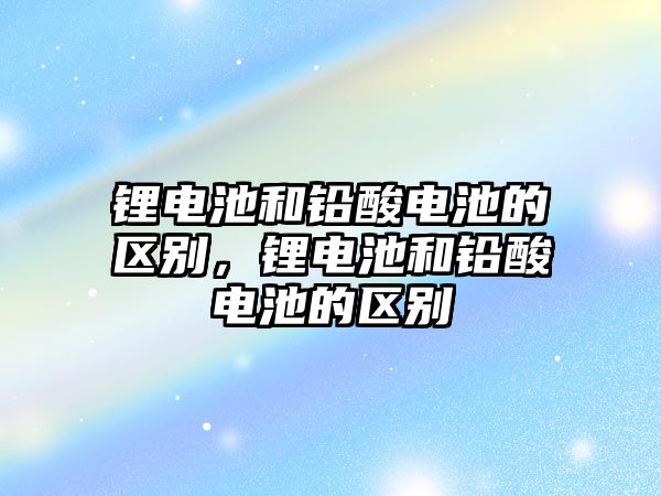 鋰電池和鉛酸電池的區別，鋰電池和鉛酸電池的區別