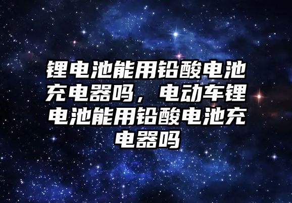 鋰電池能用鉛酸電池充電器嗎，電動車鋰電池能用鉛酸電池充電器嗎