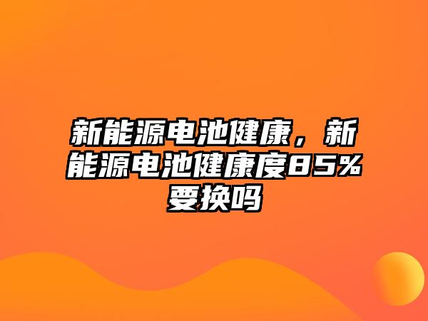 新能源電池健康，新能源電池健康度85%要換嗎