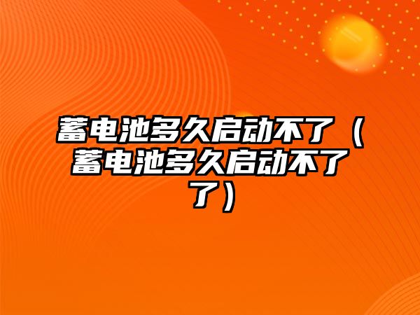 蓄電池多久啟動不了（蓄電池多久啟動不了了）