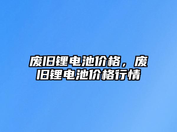 廢舊鋰電池價格，廢舊鋰電池價格行情