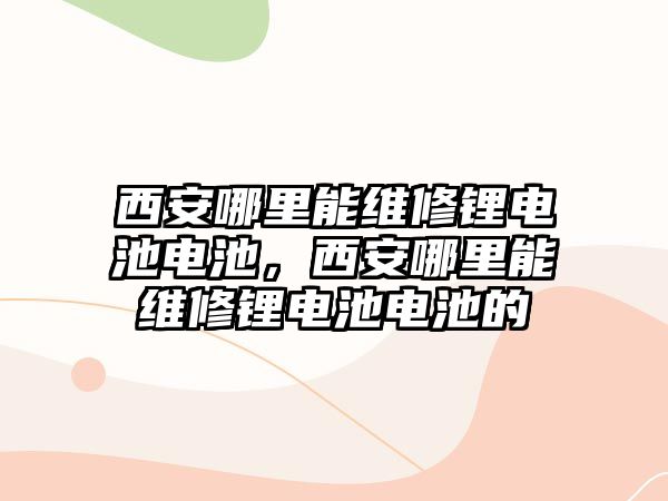 西安哪里能維修鋰電池電池，西安哪里能維修鋰電池電池的