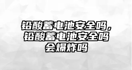 鉛酸蓄電池安全嗎，鉛酸蓄電池安全嗎會(huì)爆炸嗎