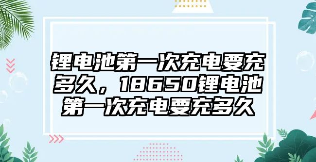 鋰電池第一次充電要充多久，18650鋰電池第一次充電要充多久