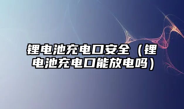 鋰電池充電口安全（鋰電池充電口能放電嗎）