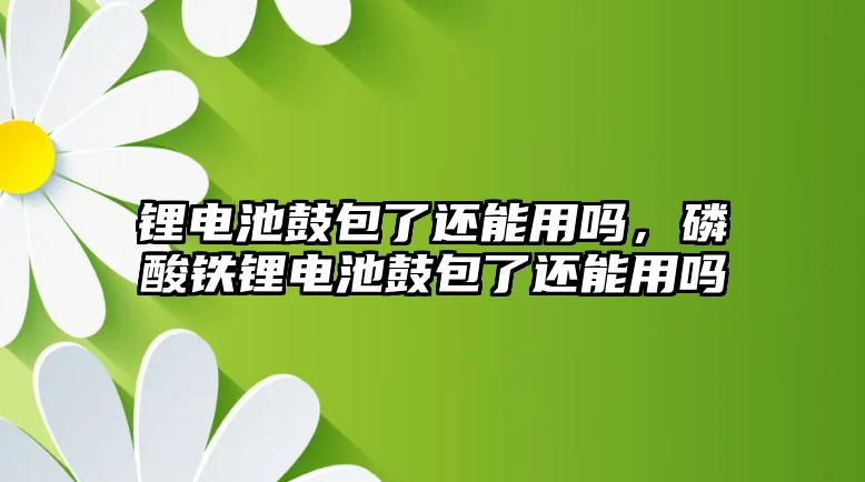 鋰電池鼓包了還能用嗎，磷酸鐵鋰電池鼓包了還能用嗎