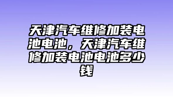 天津汽車維修加裝電池電池，天津汽車維修加裝電池電池多少錢