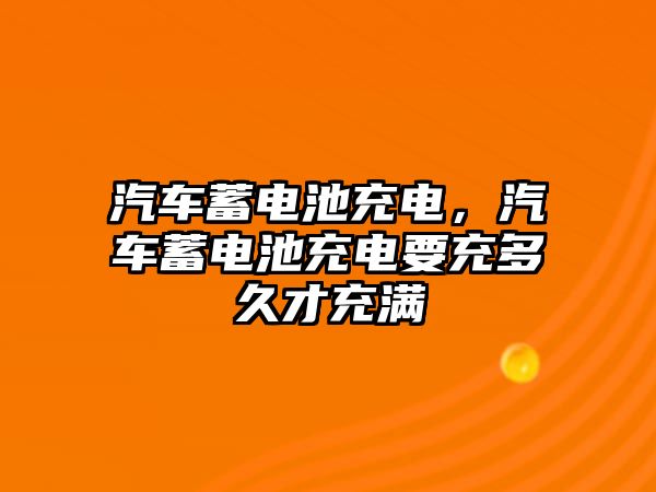 汽車蓄電池充電，汽車蓄電池充電要充多久才充滿