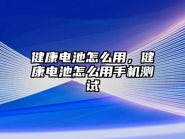 健康電池怎么用，健康電池怎么用手機測試