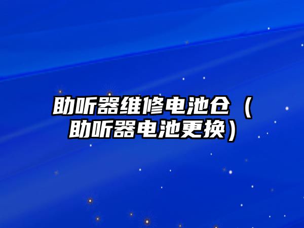 助聽器維修電池倉（助聽器電池更換）