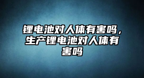 鋰電池對人體有害嗎，生產鋰電池對人體有害嗎