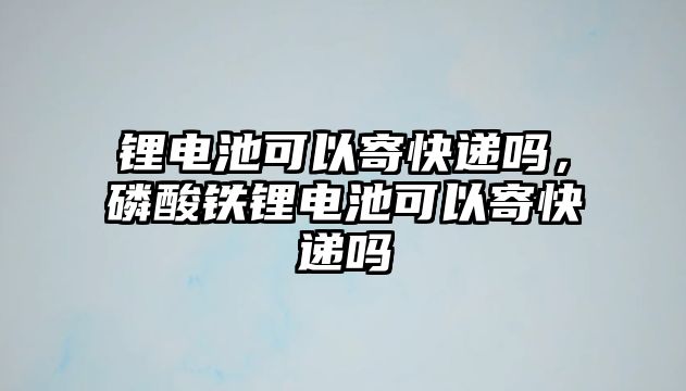 鋰電池可以寄快遞嗎，磷酸鐵鋰電池可以寄快遞嗎