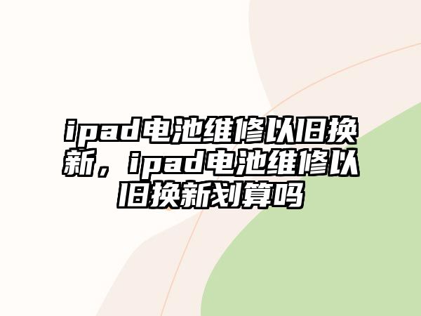 ipad電池維修以舊換新，ipad電池維修以舊換新劃算嗎