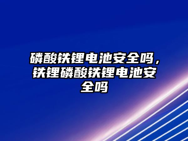 磷酸鐵鋰電池安全嗎，鐵鋰磷酸鐵鋰電池安全嗎