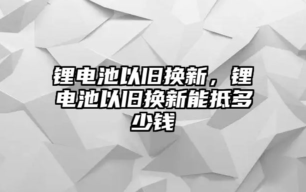 鋰電池以舊換新，鋰電池以舊換新能抵多少錢