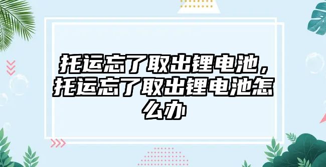 托運(yùn)忘了取出鋰電池，托運(yùn)忘了取出鋰電池怎么辦