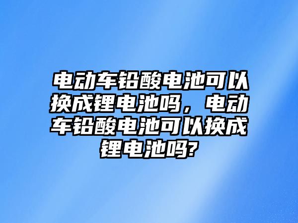 電動車鉛酸電池可以換成鋰電池嗎，電動車鉛酸電池可以換成鋰電池嗎?