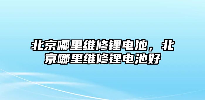 北京哪里維修鋰電池，北京哪里維修鋰電池好