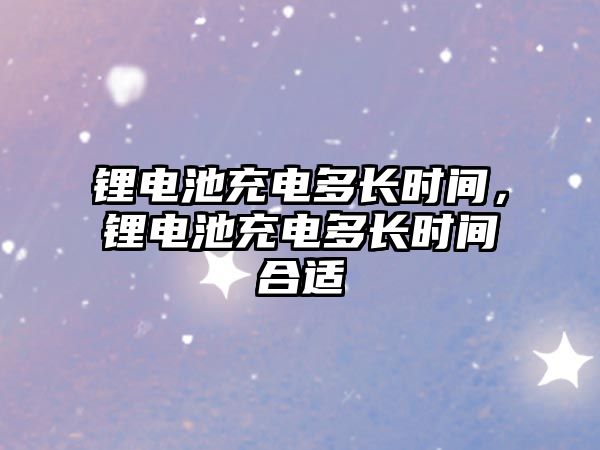 鋰電池充電多長時間，鋰電池充電多長時間合適