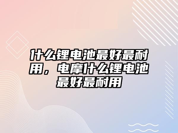 什么鋰電池最好最耐用，電摩什么鋰電池最好最耐用